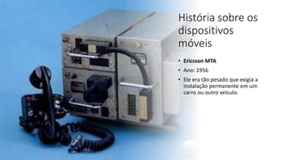 História sobre os
dispositivos
móveis
• Ericsson MTA
• Ano: 1956
• Ele era tão pesado que exigia a
instalação permanente em um
carro ou outro veículo.
 