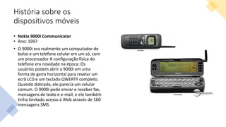 História sobre os
dispositivos móveis
• Nokia 9000i Communicator
• Ano: 1997
• O 9000i era realmente um computador de
bolso e um telefone celular em um só, com
um processador A configuração física do
telefone era novidade na época: Os
usuários podem abrir a 9000i em uma
forma de garra horizontal para revelar um
ecrã LCD e um teclado QWERTY completo.
Quando dobrado, ele parecia um celular
comum. O 9000i pode enviar e receber fax,
mensagens de texto e e-mail, e ele também
tinha limitado acesso à Web através de 160
mensagens SMS
 