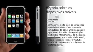 História sobre os
dispositivos móveis
• Apple iPhone
• Ano: 2007
• o iPhone vai muito além de ser apenas
um telefone móvel: É um poderoso
computador de bolso, uma máquina de
jogo, e um dispositivo de reprodução
multimídia. Melhor ainda, dá-lhe acesso
instantâneo e de alta velocidade à web,
e-mail, Facebook, Twitter e YouTube,
onde você pode encontrar cobertura de
telefonia móvel.
 