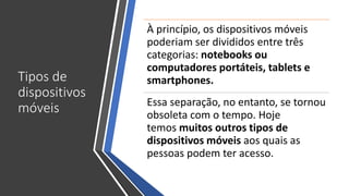 Tipos de
dispositivos
móveis
À princípio, os dispositivos móveis
poderiam ser divididos entre três
categorias: notebooks ou
computadores portáteis, tablets e
smartphones.
Essa separação, no entanto, se tornou
obsoleta com o tempo. Hoje
temos muitos outros tipos de
dispositivos móveis aos quais as
pessoas podem ter acesso.
 