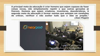 A principal meta da educação é criar homens que sejam capazes de fazer
coisas novas, não simplesmente repetir o que outras gerações já
fizeram. Homens que sejam criadores, inventores, descobridores. A
segunda meta da educação é formar mentes que estejam em condições
de criticar, verificar e não aceitar tudo que a elas se propõe."
(Jean Piaget)
 