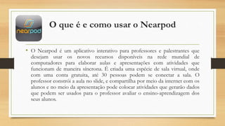 O que é e como usar o Nearpod
• O Nearpod é um aplicativo interativo para professores e palestrantes que
desejam usar os novos recursos disponíveis na rede mundial de
computadores para elaborar aulas e apresentações com atividades que
funcionam de maneira síncrona. É criada uma espécie de sala virtual, onde
com uma conta gratuita, até 30 pessoas podem se conectar a sala. O
professor constrói a aula no slide, e compartilha por meio da internet com os
alunos e no meio da apresentação pode colocar atividades que gerarão dados
que podem ser usados para o professor avaliar o ensino-aprendizagem dos
seus alunos.
 