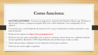 Como funciona:
• MULTIPLATAFORMA - Funciona em dispositivos Android, iOS, Windows Phone, app Windows 8,
app Google Chrome e qualquer navegador Web com o flash atualizado. Com configuração 4.0 ou
superior.
• É necessário que a escola disponha de internet wi-fi, ou que os dispositivos estejam conectados a uma
rede de internet;
• Professor faz cadastro no http://www.nearpod.com/;
• Professor cria suas aulas, compartilha com os alunos e monitora, alunos devem ter o aplicativo baixado
em seus aparelhos. Receberão o PIN disponibilizado pelo professor que conduz as aulas;
• Alunos devem baixar o aplicativo em seu dispositivo móvel para visualizar;
• Existe de nas versões inglês e espanhol;
 