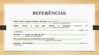REFERÊNCIAS:
 Vídeo: Como e porque utilizar o Nearpod. Disponível em https://storify.com/luizricardo/o-que-e-
e-como-usar-o-nearpod - Acessado em 09/02/2014 - Acesso em 09/02/2014;
 Vídeo: Como e por que utilizar o Nearpod. Disponível em
https://www.youtube.com/watch?v=rSZTE1yaStY – Acesso em 09/02/2015;
 http://porvir.org/porfazer/10-dicas-13-motivos-para-usar-celular-na-aula/20130225 - Acesso em
11/02/2015;
 Nearpod – o mobile na sala de aula http://enioaragon.com/2012/04/13/nearpod-o-mobile-na-
sala-de-aula/ - Acesso em 12/02/2015;
 Crie aulas dinâmicas e interativas com o Nearpod: http://macblogger.com.br/crie-aulas-
dinamicas-e-interativas-com-o-nearpod/ - Acesso em 12/02/2015;
 Nearpod – Aula dirigida: http://www.ipadnasaladeaula.com.br/nearpod-aula-dirigida/ - Acesso em
12/02/2015.
 