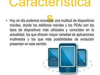 Característica 
s • Hoy en día podemos encontrar una multitud de dispositivos 
móviles, donde los teléfonos móviles y los PDAs son los 
tipos de dispositivos más utilizados y conocidos en la 
actualidad, los que ofrecen mayor variedad de aplicaciones 
multimedia y los que más posibilidades de evolución 
presentan en este sentido 
 