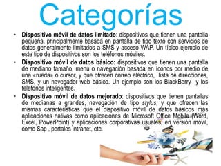 Categorías 
• Dispositivo móvil de datos limitado: dispositivos que tienen una pantalla 
pequeña, principalmente basada en pantalla de tipo texto con servicios de 
datos generalmente limitados a SMS y acceso WAP. Un típico ejemplo de 
este tipo de dispositivos son los teléfonos móviles. 
• Dispositivo móvil de datos básico: dispositivos que tienen una pantalla 
de mediano tamaño, menú o navegación basada en íconos por medio de 
una «rueda» o cursor, y que ofrecen correo eléctrico, lista de direcciones, 
SMS, y un navegador web básico. Un ejemplo son los BlackBerry y los 
telefonos inteligentes. 
• Dispositivo móvil de datos mejorado: dispositivos que tienen pantallas 
de medianas a grandes, navegación de tipo stylus, y que ofrecen las 
mismas características que el dispositivo móvil de datos básicos más 
aplicaciones nativas como aplicaciones de Microsoft Office Mobile (Word, 
Excel, PowerPoint) y aplicaciones corporativas usuales, en versión móvil, 
como Sap , portales intranet, etc. 

