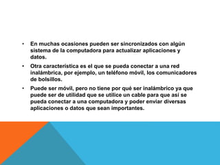 • En muchas ocasiones pueden ser sincronizados con algún
sistema de la computadora para actualizar aplicaciones y
datos.
• Otra característica es el que se pueda conectar a una red
inalámbrica, por ejemplo, un teléfono móvil, los comunicadores
de bolsillos.
• Puede ser móvil, pero no tiene por qué ser inalámbrico ya que
puede ser de utilidad que se utilice un cable para que así se
pueda conectar a una computadora y poder enviar diversas
aplicaciones o datos que sean importantes.
 
