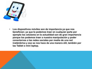 • Los dispositivos móviles son de importancia ya que nos
benefician; ya que lo podemos traer en cualquier parte por
ejemplo los celulares en la actualidad son de gran importancia
porque los podemos traer a nuestra manipulación y poder
conectarnos a las redes sociales por medio de una red
inalámbrica y eso se nos hace de una manera útil, también por
las Tablet o mini laptop.
 