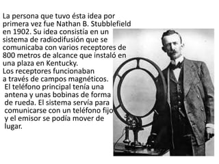 La persona que tuvo ésta idea por
primera vez fue Nathan B. Stubblefield
en 1902. Su idea consistía en un
sistema de radiodifusión que se
comunicaba con varios receptores de
800 metros de alcance que instaló en
una plaza en Kentucky.
Los receptores funcionaban
a través de campos magnéticos.
El teléfono principal tenía una
antena y unas bobinas de forma
de rueda. El sistema servía para
comunicarse con un teléfono fijo
y el emisor se podía mover de
lugar.
 