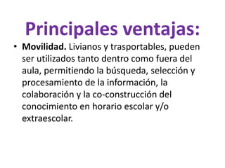 Principales ventajas:
• Movilidad. Livianos y trasportables, pueden
ser utilizados tanto dentro como fuera del
aula, permitiendo la búsqueda, selección y
procesamiento de la información, la
colaboración y la co-construcción del
conocimiento en horario escolar y/o
extraescolar.
 