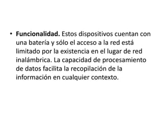 • Funcionalidad. Estos dispositivos cuentan con
una batería y sólo el acceso a la red está
limitado por la existencia en el lugar de red
inalámbrica. La capacidad de procesamiento
de datos facilita la recopilación de la
información en cualquier contexto.
 