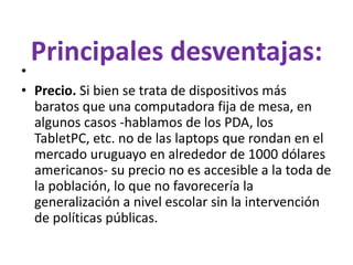 Principales desventajas:
•
• Precio. Si bien se trata de dispositivos más
baratos que una computadora fija de mesa, en
algunos casos -hablamos de los PDA, los
TabletPC, etc. no de las laptops que rondan en el
mercado uruguayo en alrededor de 1000 dólares
americanos- su precio no es accesible a la toda de
la población, lo que no favorecería la
generalización a nivel escolar sin la intervención
de políticas públicas.
 
