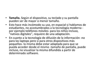 • Tamaño. Según el dispositivo, su teclado y su pantalla
pueden ser de mayor o menor tamaño.
• Esto hace más incómodo su uso, en espacial si hablamos de
estudiantes, no acostumbrados a la tecnología moderna -
por ejemplo teléfonos móviles- para los niños incluso,
"nativos digitales", requiere de una adaptación.
• En cuanto a la tecnología de difusión de la información -no
para las laptops pero sí para otros dispositivos más
pequeños- la misma debe estar adaptada para que se
pueda acceder desde el mismo -tamaño de pantalla, puede
incluso, no visualizar la misma difundida a partir de
determinado software.
 