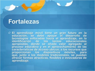 Fortalezas
 El aprendizaje móvil tiene un gran futuro en la
 educación, se debe apoyar el desarrollo de
 tecnologías enfocadas hacia el aprendizaje, en la
 identificación   de   las     tareas    educacionales
 apropiadas, donde se añada valor agregado al
 proceso educativo y en el aprovechamiento de las
 características de acceso ubicuo, a los recursos que
 proporcionan los dispositivos móviles, para
 que, junto a los modelos tradicionales, se puedan
 ofrecer formas atractivas, flexibles e innovadoras de
 aprendizaje.
 