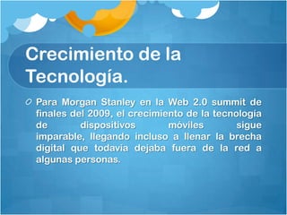 Crecimiento de la
Tecnología.
 Para Morgan Stanley en la Web 2.0 summit de
 finales del 2009, el crecimiento de la tecnología
 de        dispositivos       móviles        sigue
 imparable, llegando incluso a llenar la brecha
 digital que todavía dejaba fuera de la red a
 algunas personas.
 