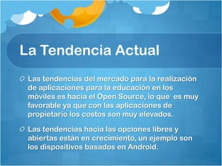 La Tendencia Actual
 Las tendencias del mercado para la realización
 de aplicaciones para la educación en los
 móviles es hacia el Open Source, lo que es muy
 favorable ya que con las aplicaciones de
 propietario los costos son muy elevados.

 Las tendencias hacia las opciones libres y
 abiertas están en crecimiento, un ejemplo son
 los dispositivos basados en Android.
 