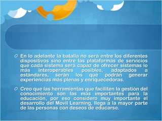 En lo adelante la batalla no será entre los diferentes
dispositivos sino entre las plataformas de servicios
que cada sistema será capaz de ofrecer sistemas lo
más     interoperables    posibles,   adaptados      a
estándares, serán los que podrán generar
experiencias más plenas y enriquecedoras.
Creo que las herramientas que faciliten la gestión del
conocimiento son las más importantes para la
educación, por eso considero muy importante el
desarrollo del Movil Learning, llega a la mayor parte
de las personas con deseos de educarse.
 