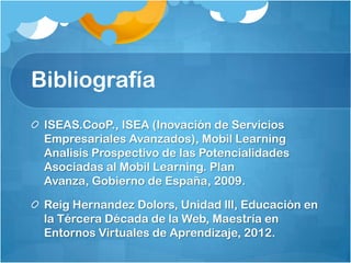 Bibliografía
 ISEAS.CooP., ISEA (Inovación de Servicios
 Empresariales Avanzados), Mobil Learning
 Analisis Prospectivo de las Potencialidades
 Asociadas al Mobil Learning. Plan
 Avanza, Gobierno de España, 2009.

 Reig Hernandez Dolors, Unidad lll, Educación en
 la Tércera Década de la Web, Maestría en
 Entornos Virtuales de Aprendizaje, 2012.
 