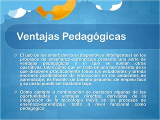 Ventajas Pedagógicas
El uso de los smart devices (dispositivos iInteligentes) en los
procesos de enseñanza-aprendizaje presenta una serie de
ventajas pedagógicas a la que se suman otras
operativas, tales como que se trata de una herramienta de la
que disponen prácticamente todos los estudiantes y brinda
enormes posibilidades de interacción en los ambientes de
aprendizaje; es flexible, de tamaño pequeño, de empleo fácil
y su costo puede ser bastante bajo.

Como ejemplo a continuación se destacan algunas de las
oportunidades y ventajas directas, derivadas de la
integración de la tecnología móvil, en los procesos de
enseñaza-aprendizaje, tanto a nivel funcional como
pedagógico:
 