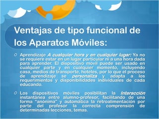 Ventajas de tipo funcional de
los Aparatos Móviles:
 Aprendizaje A cualquier hora y en cualquier lugar: Ya no
 se requiere estar en un lugar particular ni a una hora dada
 para aprender. El dispositivo móvil puede ser usado en
 cualquier parte y en cualquier momento, incluyendo
 casa, medios de transporte, hoteles, por lo que el proceso
 de aprendizaje se personaliza y adapta a los
 requerimientos y disponibilidades individuales de cada
 educando.
 Los dispositivos móviles posibilitan la Interacción
 instantánea entre alumno-profesor, facilitando de una
 forma “anónima” y automática la retroalimentación por
 parte del profesor la correcta comprensión de
 determinadas lecciones, temas.
 