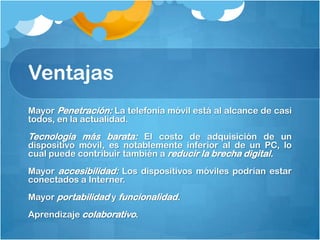 Ventajas
Mayor Penetración: La telefonía móvil está al alcance de casi
todos, en la actualidad.
Tecnología más barata: El costo de adquisición de un
dispositivo móvil, es notablemente inferior al de un PC, lo
cual puede contribuir también a reducir la brecha digital.
Mayor accesibilidad: Los dispositivos móviles podrían estar
conectados a Interner.
Mayor portabilidad y funcionalidad.
Aprendizaje colaborativo.
 