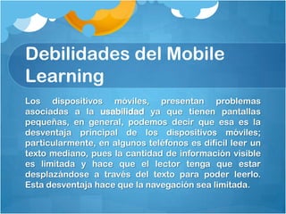 Debilidades del Mobile
Learning
Los dispositivos móviles, presentan problemas
asociadas a la usabilidad ya que tienen pantallas
pequeñas, en general, podemos decir que esa es la
desventaja principal de los dispositivos móviles;
particularmente, en algunos teléfonos es difícil leer un
texto mediano, pues la cantidad de información visible
es limitada y hace que el lector tenga que estar
desplazándose a través del texto para poder leerlo.
Esta desventaja hace que la navegación sea limitada.
 