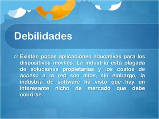 Debilidades
 Existen pocas aplicaciones educativas para los
 dispositivos moviles. La industria está plagada
 de soluciones propietarias y los costos de
 acceso a la red son altos, sin embargo, la
 industria de software ha visto que hay un
 interesante nicho de mercado que debe
 cubrirse.
 