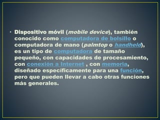 • Dispositivo móvil (mobile device), también
conocido como computadora de bolsillo o
computadora de mano (palmtop o handheld),
es un tipo de computadora de tamaño
pequeño, con capacidades de procesamiento,
con conexión a Internet , con memoria,
diseñado específicamente para una función,
pero que pueden llevar a cabo otras funciones
más generales.
 