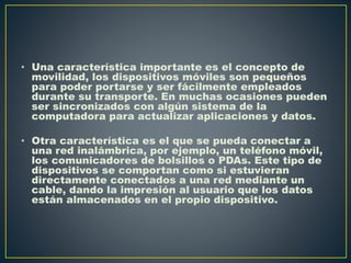 • Una característica importante es el concepto de
movilidad, los dispositivos móviles son pequeños
para poder portarse y ser fácilmente empleados
durante su transporte. En muchas ocasiones pueden
ser sincronizados con algún sistema de la
computadora para actualizar aplicaciones y datos.
• Otra característica es el que se pueda conectar a
una red inalámbrica, por ejemplo, un teléfono móvil,
los comunicadores de bolsillos o PDAs. Este tipo de
dispositivos se comportan como si estuvieran
directamente conectados a una red mediante un
cable, dando la impresión al usuario que los datos
están almacenados en el propio dispositivo.
 