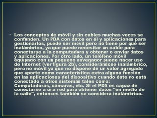 • Los conceptos de móvil y sin cables muchas veces se
confunden. Un PDA con datos en él y aplicaciones para
gestionarlos, puede ser móvil pero no tiene por qué ser
inalámbrico, ya que puede necesitar un cable para
conectarse a la computadora y obtener o enviar datos
y aplicaciones. Por otro lado, un teléfono móvil
equipado con un pequeño navegador puede hacer uso
de Internet (ver figura 2b), considerándose inalámbrico,
pero no móvil ya que no dispone de un valor agregado
que aporte como característica extra alguna función
en las aplicaciones del dispositivo cuando éste no está
conectado a otros sistemas tales como:
Computadoras, cámaras, etc. Si el PDA es capaz de
conectarse a una red para obtener datos "en medio de
la calle", entonces también se considera inalámbrico.
 