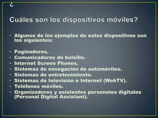 • Algunos de los ejemplos de estos dispositivos son
los siguientes:
• Paginadores.
• Comunicadores de bolsillo.
• Internet Screen Phones.
• Sistemas de navegación de automóviles.
• Sistemas de entretenimiento.
• Sistemas de televisión e Internet (WebTV).
• Teléfonos móviles.
• Organizadores y asistentes personales digitales
(Personal Digital Assistant).
 