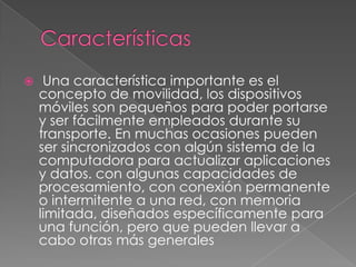  Una característica importante es el
concepto de movilidad, los dispositivos
móviles son pequeños para poder portarse
y ser fácilmente empleados durante su
transporte. En muchas ocasiones pueden
ser sincronizados con algún sistema de la
computadora para actualizar aplicaciones
y datos. con algunas capacidades de
procesamiento, con conexión permanente
o intermitente a una red, con memoria
limitada, diseñados específicamente para
una función, pero que pueden llevar a
cabo otras más generales
 
