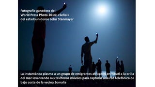 La instantánea plasma a un grupo de emigrantes africanos en Yibuti a la orilla
del mar levantando sus teléfonos móviles para capturar una red telefónica de
bajo coste de la vecina Somalia
Fotografía ganadora del
World Press Photo 2014: «Señal»
del estadounidense John Stanmayer
 