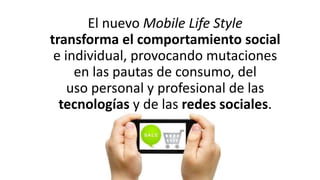 El nuevo Mobile Life Style
transforma el comportamiento social
e individual, provocando mutaciones
en las pautas de consumo, del
uso personal y profesional de las
tecnologías y de las redes sociales.
 