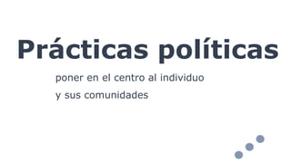 Prácticas políticas
poner en el centro al individuo
y sus comunidades
 
