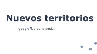 Nuevos territorios
geografías de lo social
 
