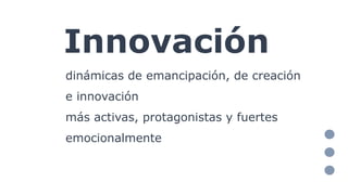 Innovación
dinámicas de emancipación, de creación
e innovación
más activas, protagonistas y fuertes
emocionalmente
 