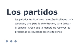 Los partidos
los partidos tradicionales no están diseñados para
aprender, sino para la colonización, para ocupar
el espacio. Creen que la manera de resolver los
problemas es ocupando las instituciones
 
