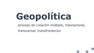 Geopolítica
proceso de creación múltiple, trasnacional,
transversal, transfronterizo
 