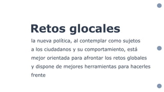 Retos glocales
la nueva política, al contemplar como sujetos
a los ciudadanos y su comportamiento, está
mejor orientada para afrontar los retos globales
y dispone de mejores herramientas para hacerles
frente
 