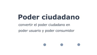 Poder ciudadano
convertir el poder ciudadano en
poder usuario y poder consumidor
 