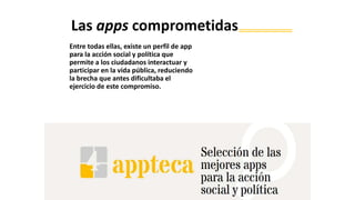 Entre todas ellas, existe un perfil de app
para la acción social y política que
permite a los ciudadanos interactuar y
participar en la vida pública, reduciendo
la brecha que antes dificultaba el
ejercicio de este compromiso.
Las apps comprometidas
 