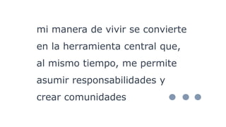 mi manera de vivir se convierte
en la herramienta central que,
al mismo tiempo, me permite
asumir responsabilidades y
crear comunidades
 
