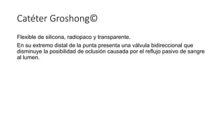 Catéter Groshong©
Flexible de silicona, radiopaco y transparente.
En su extremo distal de la punta presenta una válvula bidireccional que
disminuye la posibilidad de oclusión causada por el reflujo pasivo de sangre
al lumen.
 