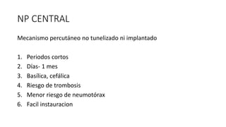 NP CENTRAL
Mecanismo percutáneo no tunelizado ni implantado
1. Periodos cortos
2. Días- 1 mes
3. Basílica, cefálica
4. Riesgo de trombosis
5. Menor riesgo de neumotórax
6. Facil instauracion
 
