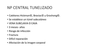 NP CENTRAL TUNELIZADO
• Catéteres Hickman©, Broviac© y Groshong©.
• Se establece un túnel subcutáneo
• VENA SUBCLAVIA O CAVA
• 3 meses- años
• Riesgo de infección
• Fractura
• Difícil reparación
• Afectación de la imagen corporal
 