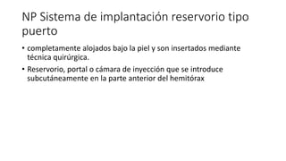 NP Sistema de implantación reservorio tipo
puerto
• completamente alojados bajo la piel y son insertados mediante
técnica quirúrgica.
• Reservorio, portal o cámara de inyección que se introduce
subcutáneamente en la parte anterior del hemitórax
 