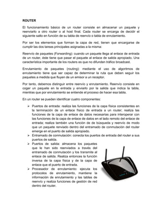 ROUTER

El funcionamiento básico de un router consiste en almacenar un paquete y
reenviarlo a otro router o al host final. Cada router se encarga de decidir el
siguiente salto en función de su tabla de reenvío o tabla de enrutamiento.

Por ser los elementos que forman la capa de red, tienen que encargarse de
cumplir las dos tareas principales asignadas a la misma:

Reenvío de paquetes (Forwarding): cuando un paquete llega al enlace de entrada
de un router, éste tiene que pasar el paquete al enlace de salida apropiado. Una
característica importante de los routers es que no difunden tráfico broadcast.

Enrutamiento de paquetes (routing): mediante el uso de algoritmos de
enrutamiento tiene que ser capaz de determinar la ruta que deben seguir los
paquetes a medida que fluyen de un emisor a un receptor.

Por tanto, debemos distinguir entre reenvío y enrutamiento. Reenvío consiste en
coger un paquete en la entrada y enviarlo por la salida que indica la tabla,
mientras que por enrutamiento se entiende el proceso de hacer esa tabla.

En un router se pueden identificar cuatro componentes:

    Puertos de entrada: realiza las funciones de la capa física consistentes en
     la terminación de un enlace físico de entrada a un router; realiza las
     funciones de la capa de enlace de datos necesarias para interoperar con
     las funciones de la capa de enlace de datos en el lado remoto del enlace de
     entrada; realiza también una función de de búsqueda y reenvío de modo
     que un paquete renviado dentro del entramado de conmutación del router
     emerge en el puerto de salida apropiado.
    Entramado de conmutación: conecta los puertos de entrada del router a sus
     puertos de salida.
    Puertos de salida: almacena los paquetes
     que le han sido reenviados a través del
     entramado de conmutación y los transmite al
     enlace de salida. Realiza entonces la función
     inversa de la capa física y de la capa de
     enlace que el puerto de entrada.
    Procesador de enrutamiento: ejecuta los
     protocolos de enrutamiento, mantiene la
     información de enrutamiento y las tablas de
     reenvío y realiza funciones de gestión de red
     dentro del router.
 