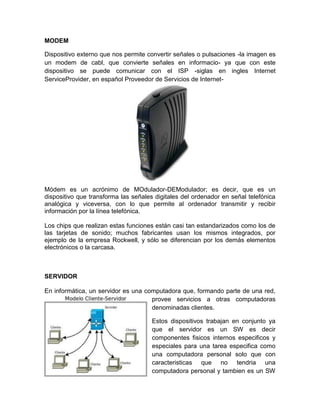 MODEM

Dispositivo externo que nos permite convertir señales o pulsaciones -la imagen es
un modem de cabl, que convierte señales en informacio- ya que con este
dispositivo se puede comunicar con el ISP -siglas en ingles Internet
ServiceProvider, en español Proveedor de Servicios de Internet-




Módem es un acrónimo de MOdulador-DEModulador; es decir, que es un
dispositivo que transforma las señales digitales del ordenador en señal telefónica
analógica y viceversa, con lo que permite al ordenador transmitir y recibir
información por la línea telefónica.

Los chips que realizan estas funciones están casi tan estandarizados como los de
las tarjetas de sonido; muchos fabricantes usan los mismos integrados, por
ejemplo de la empresa Rockwell, y sólo se diferencian por los demás elementos
electrónicos o la carcasa.



SERVIDOR

En informática, un servidor es una computadora que, formando parte de una red,
                                     provee servicios a otras computadoras
                                     denominadas clientes.

                                      Estos dispositivos trabajan en conjunto ya
                                      que el servidor es un SW es decir
                                      componentes fisicos internos especificos y
                                      especiales para una tarea especifica como
                                      una computadora personal solo que con
                                      caracteristicas que no tendria una
                                      computadora personal y tambien es un SW
 