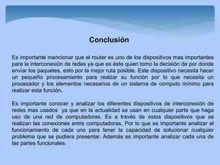 Conclusión
Es importante mencionar que el router es uno de los dispositivos mas importantes
para la interconexión de redes ya que es éste quien tomo la decisión de por donde
enviar los paquetes, esto por la mejor ruta posible. Este dispositivo necesita hacer
un pequeño procesamiento para realzar su función por lo que necesita un
procesador y los elementos necesarios de un sistema de computo mínimo para
realizar esta función.
Es importante conocer y analizar los diferentes dispositivos de interconexión de
redes mas usados ya que en la actualidad se usan en cualquier parte que haga
uso de una red de computadoras. Es a través de estos dispositivos que se
realizan las conexiones entre computadoras, Por lo que es importante analizar el
funcionamiento de cada uno para tener la capacidad de solucionar cualquier
problema que se pudiera presentar. Además es importante analizar cada una de
las partes funcionales.
 